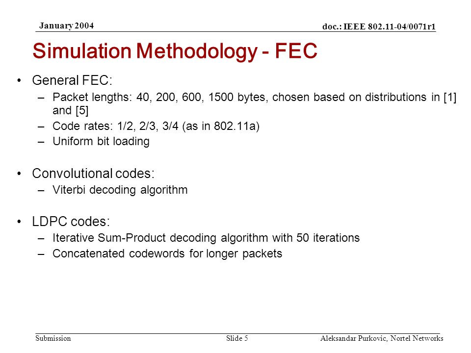 doc.: IEEE /0071r1 Submission January 2004 Aleksandar Purkovic, Nortel NetworksSlide 5 General FEC: –Packet lengths: 40, 200, 600, 1500 bytes, chosen based on distributions in [1] and [5] –Code rates: 1/2, 2/3, 3/4 (as in a) –Uniform bit loading Convolutional codes: –Viterbi decoding algorithm LDPC codes: –Iterative Sum-Product decoding algorithm with 50 iterations –Concatenated codewords for longer packets Simulation Methodology - FEC