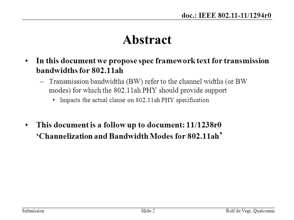 doc.: IEEE /1294r0 Submission Abstract In this document we propose spec framework text for transmission bandwidths for ah –Transmission bandwidths (BW) refer to the channel widths (or BW modes) for which the ah PHY should provide support Impacts the actual clause on ah PHY specification This document is a follow up to document: 11/1238r0 ‘Channelization and Bandwidth Modes for ah ’ Slide 2Rolf de Vegt, Qualcomm