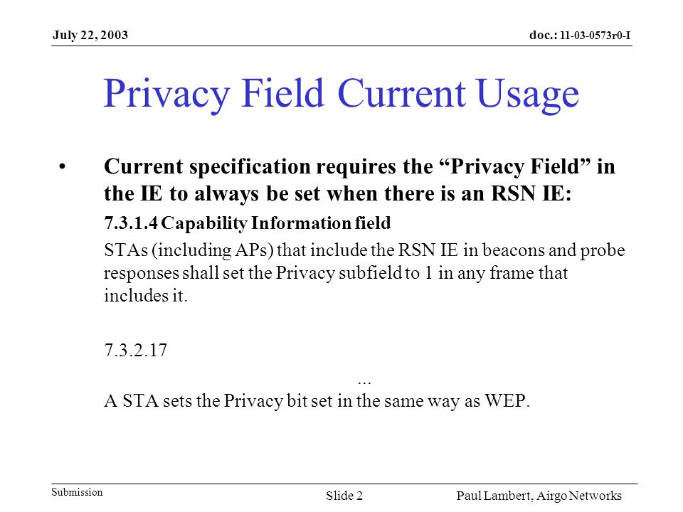 doc.: r0-I Submission July 22, 2003 Paul Lambert, Airgo NetworksSlide 2 Privacy Field Current Usage Current specification requires the Privacy Field in the IE to always be set when there is an RSN IE: Capability Information field STAs (including APs) that include the RSN IE in beacons and probe responses shall set the Privacy subfield to 1 in any frame that includes it.