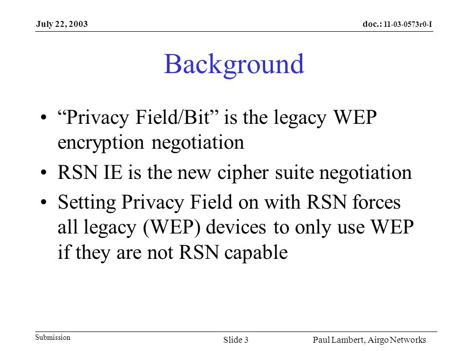 doc.: r0-I Submission July 22, 2003 Paul Lambert, Airgo NetworksSlide 3 Background Privacy Field/Bit is the legacy WEP encryption negotiation RSN IE is the new cipher suite negotiation Setting Privacy Field on with RSN forces all legacy (WEP) devices to only use WEP if they are not RSN capable