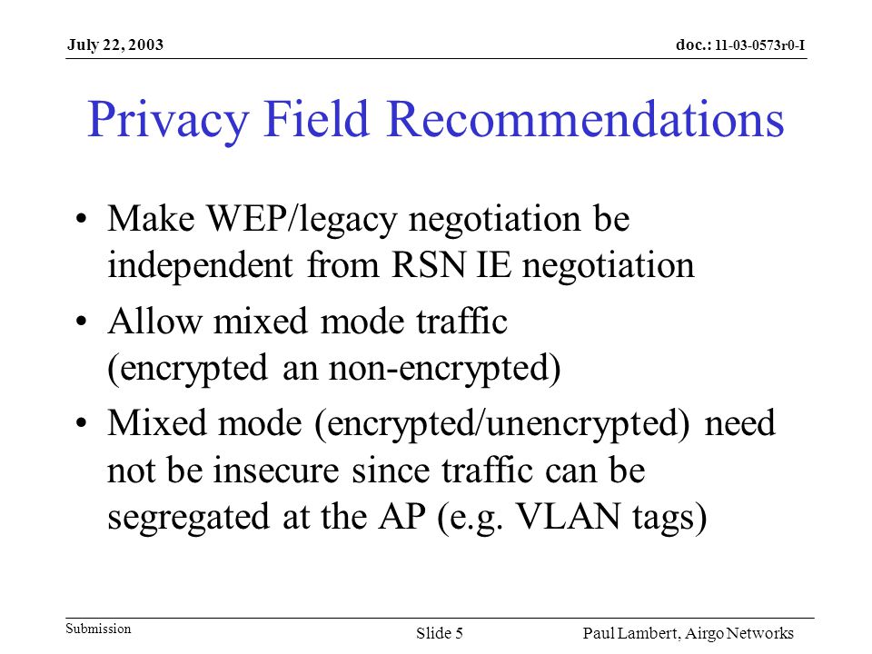 doc.: r0-I Submission July 22, 2003 Paul Lambert, Airgo NetworksSlide 5 Privacy Field Recommendations Make WEP/legacy negotiation be independent from RSN IE negotiation Allow mixed mode traffic (encrypted an non-encrypted) Mixed mode (encrypted/unencrypted) need not be insecure since traffic can be segregated at the AP (e.g.