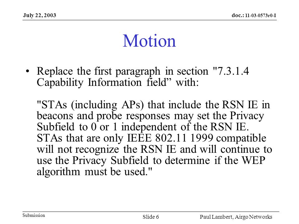 doc.: r0-I Submission July 22, 2003 Paul Lambert, Airgo NetworksSlide 6 Motion Replace the first paragraph in section Capability Information field with: STAs (including APs) that include the RSN IE in beacons and probe responses may set the Privacy Subfield to 0 or 1 independent of the RSN IE.