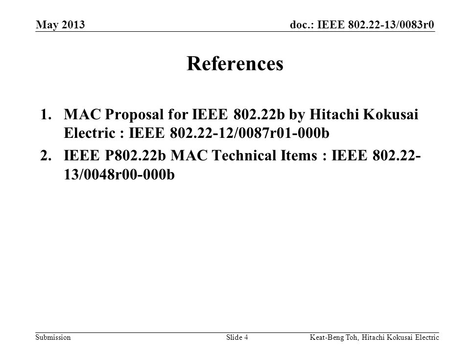 doc.: IEEE /0083r0 Submission May 2013 Slide 4 References 1.MAC Proposal for IEEE b by Hitachi Kokusai Electric : IEEE /0087r01-000b 2.IEEE P802.22b MAC Technical Items : IEEE /0048r00-000b Keat-Beng Toh, Hitachi Kokusai Electric