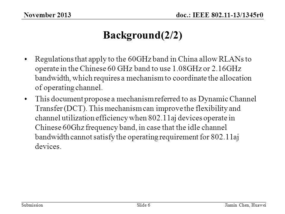 doc.: IEEE /1345r0 Submission November 2013 Background(2/2) Regulations that apply to the 60GHz band in China allow RLANs to operate in the Chinese 60 GHz band to use 1.08GHz or 2.16GHz bandwidth, which requires a mechanism to coordinate the allocation of operating channel.