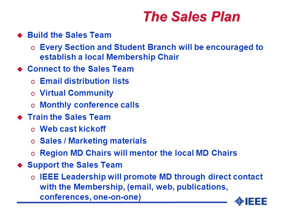 The Sales Plan u Build the Sales Team o Every Section and Student Branch will be encouraged to establish a local Membership Chair u Connect to the Sales Team o  distribution lists o Virtual Community o Monthly conference calls u Train the Sales Team o Web cast kickoff o Sales / Marketing materials o Region MD Chairs will mentor the local MD Chairs u Support the Sales Team o IEEE Leadership will promote MD through direct contact with the Membership, ( , web, publications, conferences, one-on-one)
