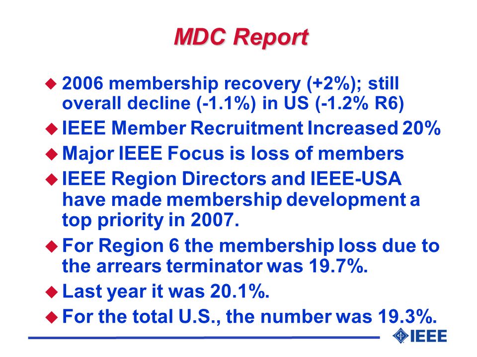 MDC Report u 2006 membership recovery (+2%); still overall decline (-1.1%) in US (-1.2% R6) u IEEE Member Recruitment Increased 20% u Major IEEE Focus is loss of members u IEEE Region Directors and IEEE-USA have made membership development a top priority in 2007.