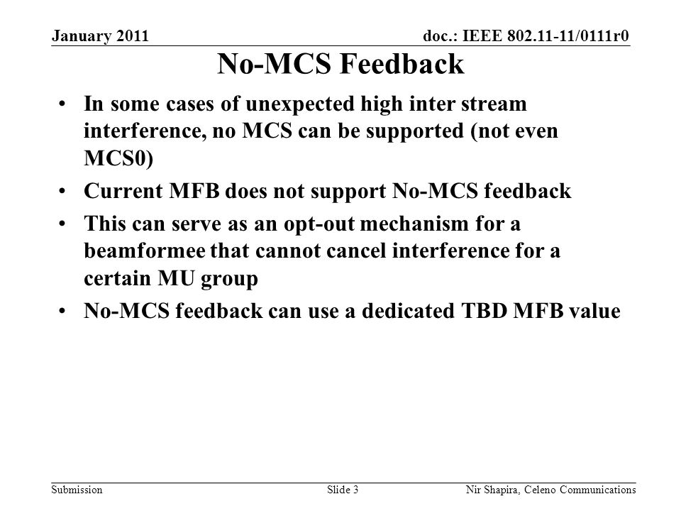 doc.: IEEE /0111r0 Submission January 2011 Nir Shapira, Celeno Communications No-MCS Feedback In some cases of unexpected high inter stream interference, no MCS can be supported (not even MCS0) Current MFB does not support No-MCS feedback This can serve as an opt-out mechanism for a beamformee that cannot cancel interference for a certain MU group No-MCS feedback can use a dedicated TBD MFB value Slide 3