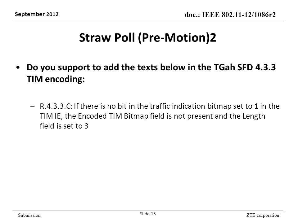 ZTE corporation doc.: IEEE /1086r2 September 2012 Submission Straw Poll (Pre-Motion)2 Do you support to add the texts below in the TGah SFD TIM encoding: –R C: If there is no bit in the traffic indication bitmap set to 1 in the TIM IE, the Encoded TIM Bitmap field is not present and the Length field is set to 3 Slide 13