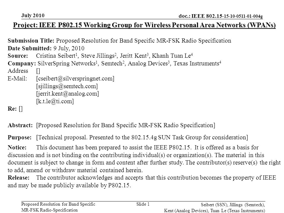 doc.: IEEE g Proposed Resolution for Band Specific MR-FSK Radio-Specification July 2010 Seibert (SSN), Jillings (Semtech), Kent (Analog Devices), Tuan Le (Texas Instruments) Slide 1 Project: IEEE P Working Group for Wireless Personal Area Networks (WPANs) Submission Title: Proposed Resolution for Band Specific MR-FSK Radio Specification Date Submitted: 9 July, 2010 Source: Cristina Seibert 1, Steve Jillings 2, Jeritt Kent 3, Khanh Tuan Le 4 Company: SilverSpring Networks 1, Semtech 2, Analog Devices 3, Texas Instruments 4 Address []     Re: [] Abstract:[Proposed Resolution for Band Specific MR-FSK Radio Specification] Purpose:[Technical proposal.