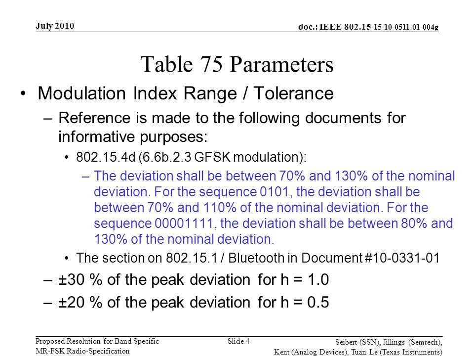 doc.: IEEE g Proposed Resolution for Band Specific MR-FSK Radio-Specification July 2010 Seibert (SSN), Jillings (Semtech), Kent (Analog Devices), Tuan Le (Texas Instruments) Slide 4 Table 75 Parameters Modulation Index Range / Tolerance –Reference is made to the following documents for informative purposes: d (6.6b.2.3 GFSK modulation): –The deviation shall be between 70% and 130% of the nominal deviation.