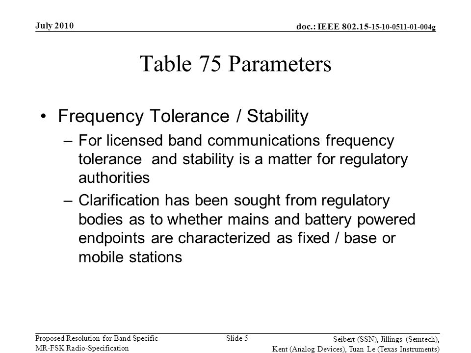 doc.: IEEE g Proposed Resolution for Band Specific MR-FSK Radio-Specification July 2010 Seibert (SSN), Jillings (Semtech), Kent (Analog Devices), Tuan Le (Texas Instruments) Slide 5 Table 75 Parameters Frequency Tolerance / Stability –For licensed band communications frequency tolerance and stability is a matter for regulatory authorities –Clarification has been sought from regulatory bodies as to whether mains and battery powered endpoints are characterized as fixed / base or mobile stations
