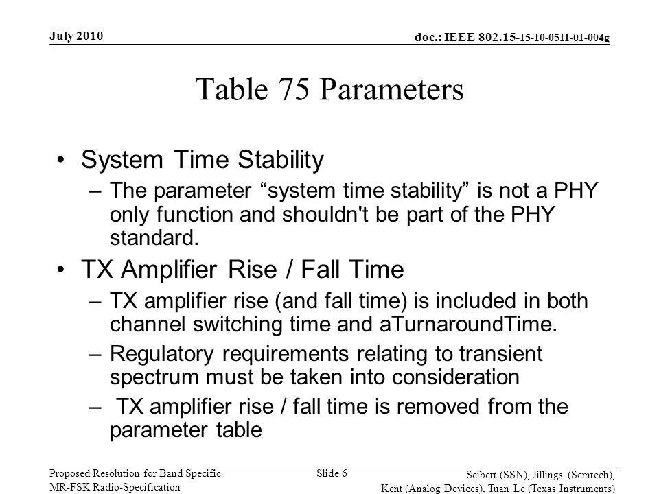 doc.: IEEE g Proposed Resolution for Band Specific MR-FSK Radio-Specification July 2010 Seibert (SSN), Jillings (Semtech), Kent (Analog Devices), Tuan Le (Texas Instruments) Slide 6 Table 75 Parameters System Time Stability –The parameter system time stability is not a PHY only function and shouldn t be part of the PHY standard.