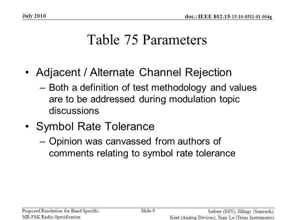 doc.: IEEE g Proposed Resolution for Band Specific MR-FSK Radio-Specification July 2010 Seibert (SSN), Jillings (Semtech), Kent (Analog Devices), Tuan Le (Texas Instruments) Slide 9 Table 75 Parameters Adjacent / Alternate Channel Rejection –Both a definition of test methodology and values are to be addressed during modulation topic discussions Symbol Rate Tolerance –Opinion was canvassed from authors of comments relating to symbol rate tolerance