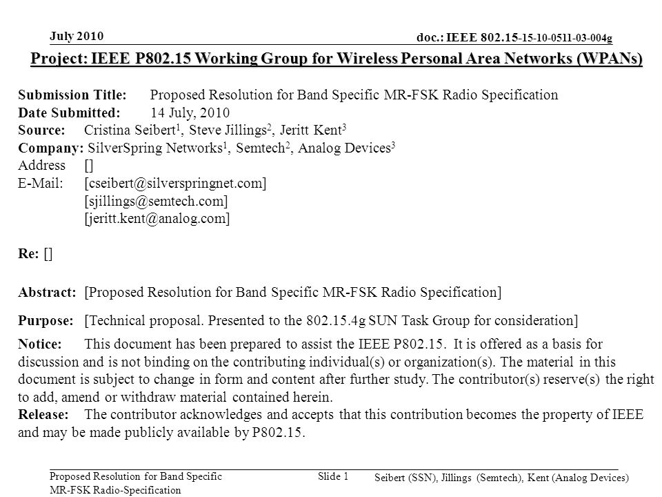 doc.: IEEE g Proposed Resolution for Band Specific MR-FSK Radio-Specification July 2010 Seibert (SSN), Jillings (Semtech), Kent (Analog Devices) Slide 1 Project: IEEE P Working Group for Wireless Personal Area Networks (WPANs) Submission Title: Proposed Resolution for Band Specific MR-FSK Radio Specification Date Submitted: 14 July, 2010 Source: Cristina Seibert 1, Steve Jillings 2, Jeritt Kent 3 Company: SilverSpring Networks 1, Semtech 2, Analog Devices 3 Address []    Re: [] Abstract:[Proposed Resolution for Band Specific MR-FSK Radio Specification] Purpose:[Technical proposal.