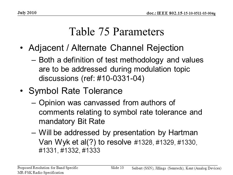 doc.: IEEE g Proposed Resolution for Band Specific MR-FSK Radio-Specification July 2010 Seibert (SSN), Jillings (Semtech), Kent (Analog Devices) Slide 10 Table 75 Parameters Adjacent / Alternate Channel Rejection –Both a definition of test methodology and values are to be addressed during modulation topic discussions (ref: # ) Symbol Rate Tolerance –Opinion was canvassed from authors of comments relating to symbol rate tolerance and mandatory Bit Rate –Will be addressed by presentation by Hartman Van Wyk et al( ) to resolve #1328, #1329, #1330, #1331, #1332, #1333