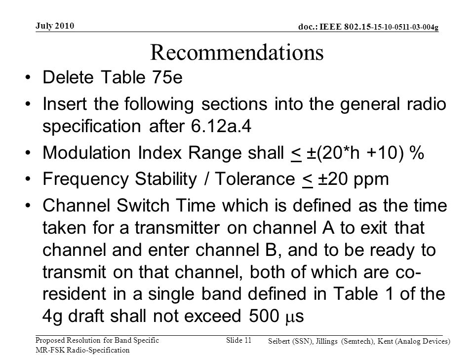 doc.: IEEE g Proposed Resolution for Band Specific MR-FSK Radio-Specification July 2010 Seibert (SSN), Jillings (Semtech), Kent (Analog Devices) Slide 11 Recommendations Delete Table 75e Insert the following sections into the general radio specification after 6.12a.4 Modulation Index Range shall < ±(20*h +10) % Frequency Stability / Tolerance < ±20 ppm Channel Switch Time which is defined as the time taken for a transmitter on channel A to exit that channel and enter channel B, and to be ready to transmit on that channel, both of which are co- resident in a single band defined in Table 1 of the 4g draft shall not exceed 500  s