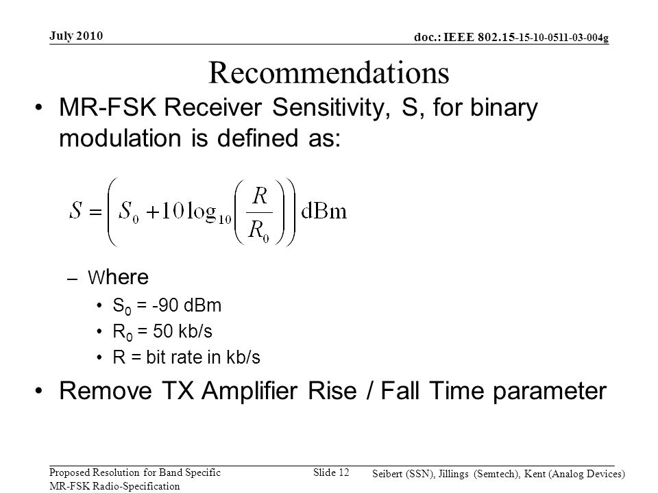 doc.: IEEE g Proposed Resolution for Band Specific MR-FSK Radio-Specification July 2010 Seibert (SSN), Jillings (Semtech), Kent (Analog Devices) Slide 12 Recommendations MR-FSK Receiver Sensitivity, S, for binary modulation is defined as: –W here S 0 = -90 dBm R 0 = 50 kb/s R = bit rate in kb/s Remove TX Amplifier Rise / Fall Time parameter