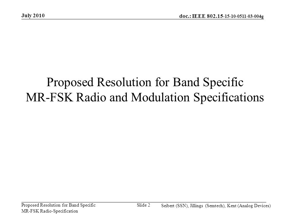 doc.: IEEE g Proposed Resolution for Band Specific MR-FSK Radio-Specification July 2010 Seibert (SSN), Jillings (Semtech), Kent (Analog Devices) Slide 2 Proposed Resolution for Band Specific MR-FSK Radio and Modulation Specifications