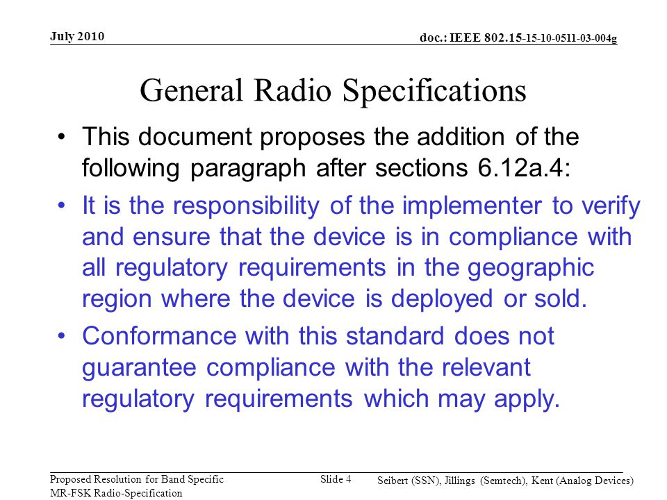 doc.: IEEE g Proposed Resolution for Band Specific MR-FSK Radio-Specification July 2010 Seibert (SSN), Jillings (Semtech), Kent (Analog Devices) Slide 4 General Radio Specifications This document proposes the addition of the following paragraph after sections 6.12a.4: It is the responsibility of the implementer to verify and ensure that the device is in compliance with all regulatory requirements in the geographic region where the device is deployed or sold.
