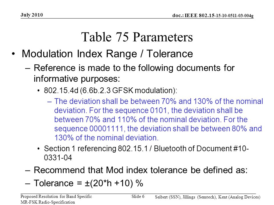 doc.: IEEE g Proposed Resolution for Band Specific MR-FSK Radio-Specification July 2010 Seibert (SSN), Jillings (Semtech), Kent (Analog Devices) Slide 6 Table 75 Parameters Modulation Index Range / Tolerance –Reference is made to the following documents for informative purposes: d (6.6b.2.3 GFSK modulation): –The deviation shall be between 70% and 130% of the nominal deviation.