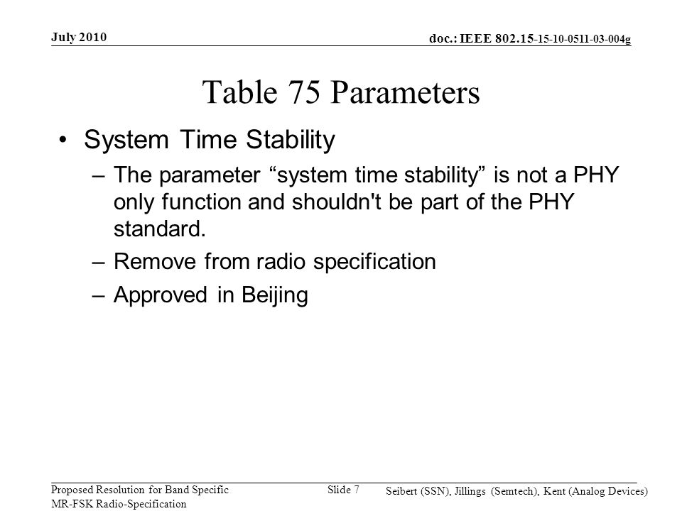 doc.: IEEE g Proposed Resolution for Band Specific MR-FSK Radio-Specification July 2010 Seibert (SSN), Jillings (Semtech), Kent (Analog Devices) Slide 7 Table 75 Parameters System Time Stability –The parameter system time stability is not a PHY only function and shouldn t be part of the PHY standard.