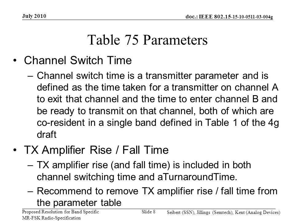 doc.: IEEE g Proposed Resolution for Band Specific MR-FSK Radio-Specification July 2010 Seibert (SSN), Jillings (Semtech), Kent (Analog Devices) Slide 8 Table 75 Parameters Channel Switch Time –Channel switch time is a transmitter parameter and is defined as the time taken for a transmitter on channel A to exit that channel and the time to enter channel B and be ready to transmit on that channel, both of which are co-resident in a single band defined in Table 1 of the 4g draft TX Amplifier Rise / Fall Time –TX amplifier rise (and fall time) is included in both channel switching time and aTurnaroundTime.