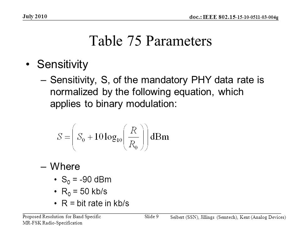 doc.: IEEE g Proposed Resolution for Band Specific MR-FSK Radio-Specification July 2010 Seibert (SSN), Jillings (Semtech), Kent (Analog Devices) Slide 9 Table 75 Parameters Sensitivity –Sensitivity, S, of the mandatory PHY data rate is normalized by the following equation, which applies to binary modulation: –Where S 0 = -90 dBm R 0 = 50 kb/s R = bit rate in kb/s