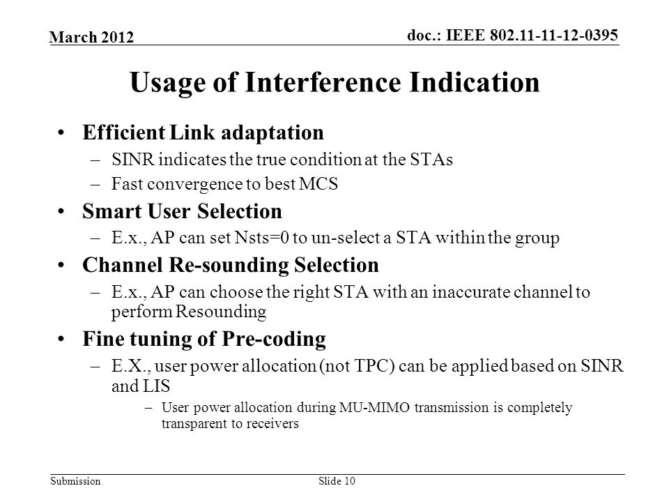 Submission March 2012 doc.: IEEE Slide 10 Usage of Interference Indication Efficient Link adaptation –SINR indicates the true condition at the STAs –Fast convergence to best MCS Smart User Selection –E.x., AP can set Nsts=0 to un-select a STA within the group Channel Re-sounding Selection –E.x., AP can choose the right STA with an inaccurate channel to perform Resounding Fine tuning of Pre-coding –E.X., user power allocation (not TPC) can be applied based on SINR and LIS –User power allocation during MU-MIMO transmission is completely transparent to receivers