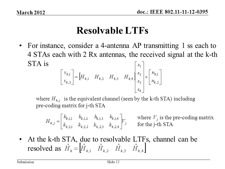 Submission March 2012 doc.: IEEE Slide 15 Resolvable LTFs For instance, consider a 4-antenna AP transmitting 1 ss each to 4 STAs each with 2 Rx antennas, the received signal at the k-th STA is At the k-th STA, due to resolvable LTFs, channel can be resolved as where is the equivalent channel (seen by the k-th STA) including pre-coding matrix for j-th STA where is the pre-coding matrix for the j-th STA