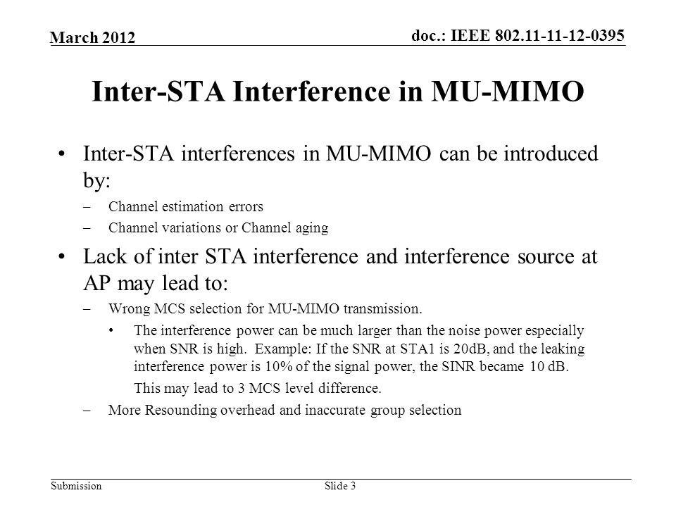 Submission March 2012 doc.: IEEE Slide 3 Inter-STA Interference in MU-MIMO Inter-STA interferences in MU-MIMO can be introduced by: –Channel estimation errors –Channel variations or Channel aging Lack of inter STA interference and interference source at AP may lead to: –Wrong MCS selection for MU-MIMO transmission.