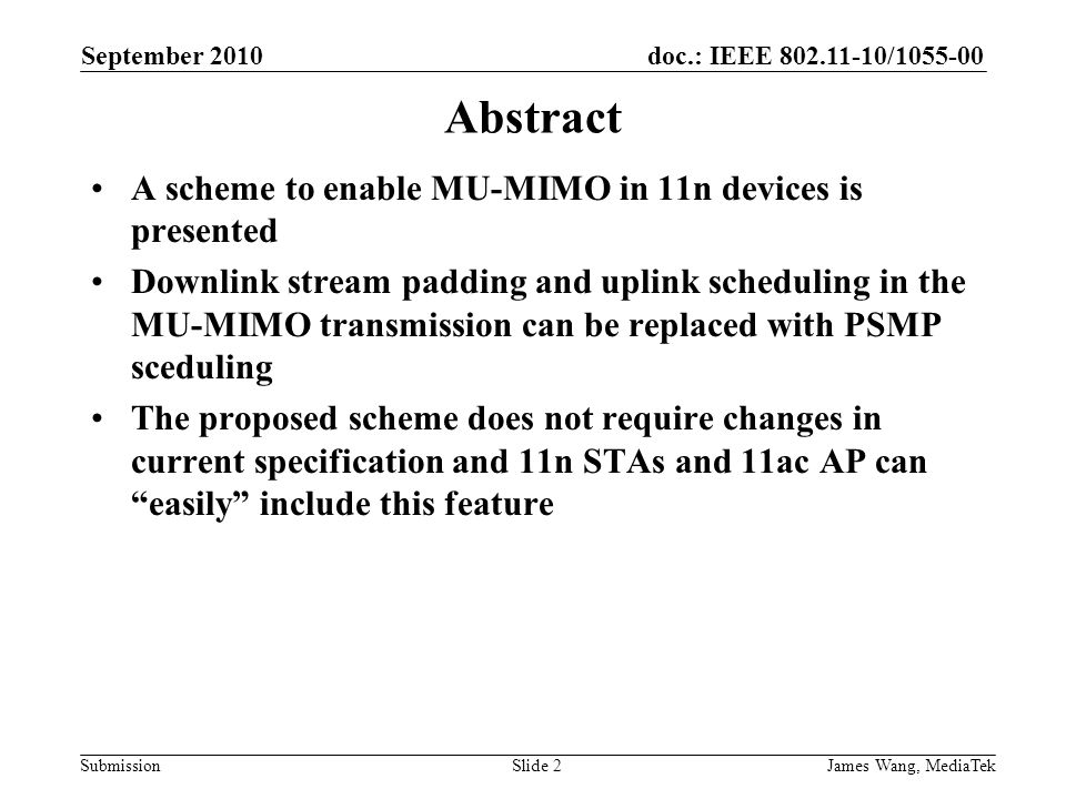 doc.: IEEE / Submission September 2010 James Wang, MediaTekSlide 2 Abstract A scheme to enable MU-MIMO in 11n devices is presented Downlink stream padding and uplink scheduling in the MU-MIMO transmission can be replaced with PSMP sceduling The proposed scheme does not require changes in current specification and 11n STAs and 11ac AP can easily include this feature