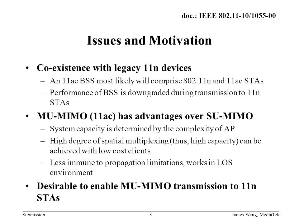 doc.: IEEE / Submission Issues and Motivation Co-existence with legacy 11n devices –An 11ac BSS most likely will comprise n and 11ac STAs –Performance of BSS is downgraded during transmission to 11n STAs MU-MIMO (11ac) has advantages over SU-MIMO –System capacity is determined by the complexity of AP –High degree of spatial multiplexing (thus, high capacity) can be achieved with low cost clients –Less immune to propagation limitations, works in LOS environment Desirable to enable MU-MIMO transmission to 11n STAs 3James Wang, MediaTek