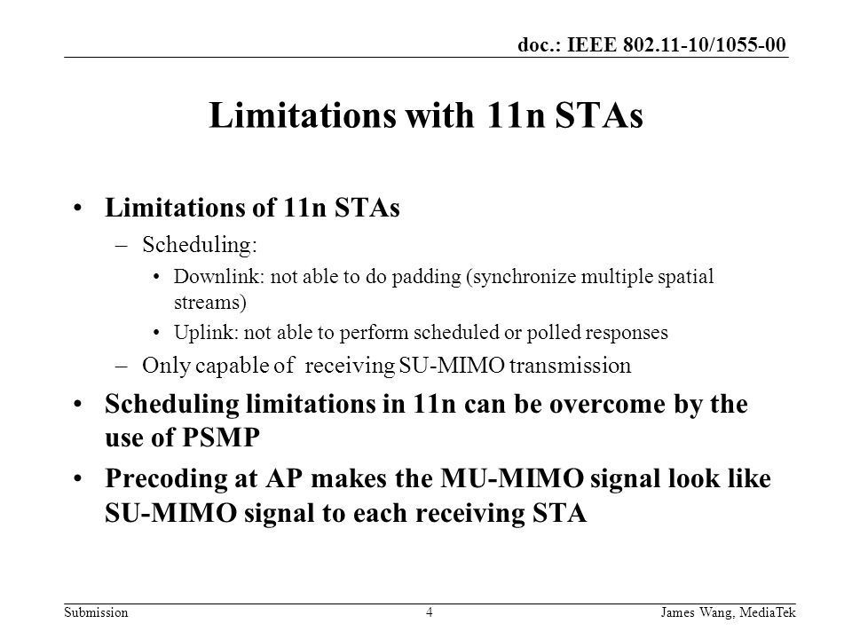 doc.: IEEE / Submission Limitations with 11n STAs Limitations of 11n STAs –Scheduling: Downlink: not able to do padding (synchronize multiple spatial streams) Uplink: not able to perform scheduled or polled responses –Only capable of receiving SU-MIMO transmission Scheduling limitations in 11n can be overcome by the use of PSMP Precoding at AP makes the MU-MIMO signal look like SU-MIMO signal to each receiving STA 4 James Wang, MediaTek