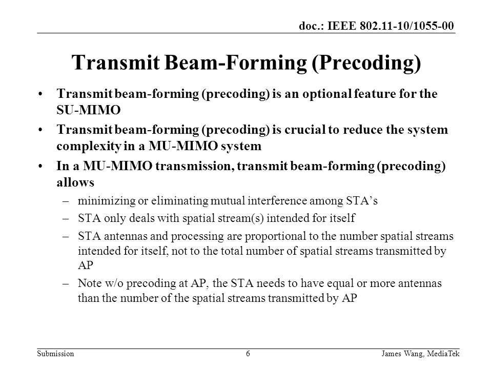 doc.: IEEE / Submission Transmit Beam-Forming (Precoding) Transmit beam-forming (precoding) is an optional feature for the SU-MIMO Transmit beam-forming (precoding) is crucial to reduce the system complexity in a MU-MIMO system In a MU-MIMO transmission, transmit beam-forming (precoding) allows –minimizing or eliminating mutual interference among STA’s –STA only deals with spatial stream(s) intended for itself –STA antennas and processing are proportional to the number spatial streams intended for itself, not to the total number of spatial streams transmitted by AP –Note w/o precoding at AP, the STA needs to have equal or more antennas than the number of the spatial streams transmitted by AP 6 James Wang, MediaTek