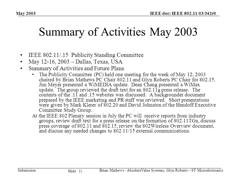 May 2003 Brian Mathews - AbsoluteValue Systems, Glyn Roberts – ST Microelectronics IEEE doc: IEEE /342r0 Submission 11 Slide Summary of Activities May 2003 IEEE /.15 Publicity Standing Committee May 12-16, 2003 – Dallas, Texas, USA Summary of Activities and Future Plans The Publicity Committee (PC) held one meeting for the week of May 12, 2003 chaired by Brian Mathews PC Chair and Glyn Roberts PC Chair for