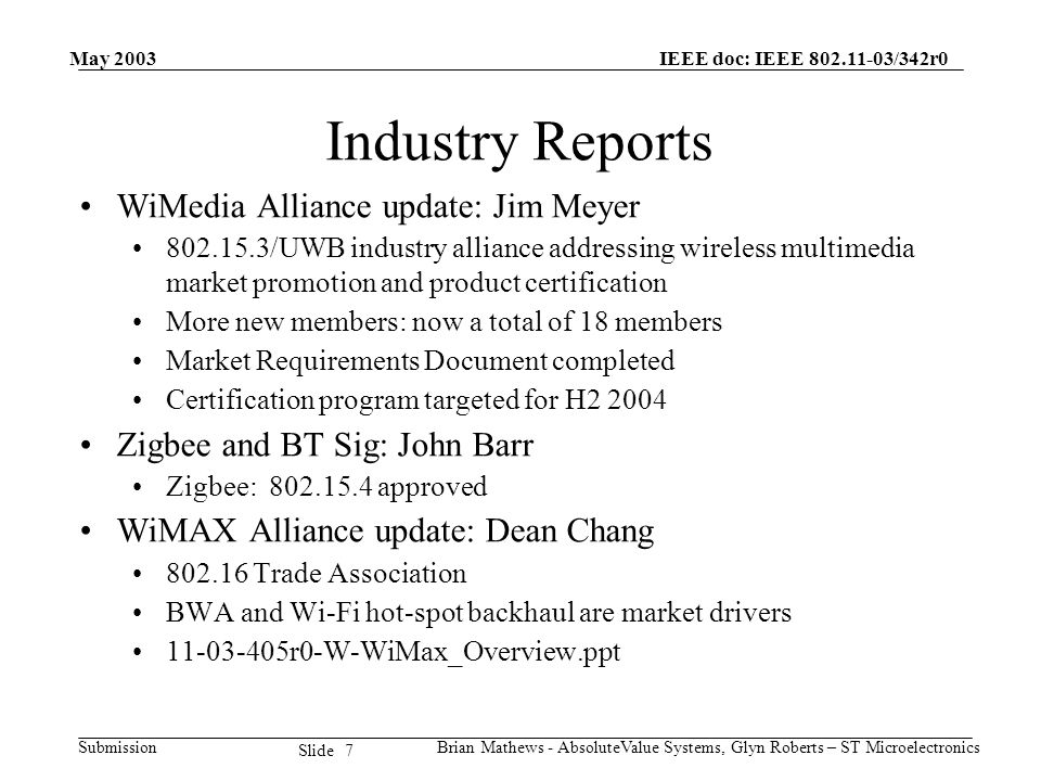 May 2003 Brian Mathews - AbsoluteValue Systems, Glyn Roberts – ST Microelectronics IEEE doc: IEEE /342r0 Submission 7 Slide Industry Reports WiMedia Alliance update: Jim Meyer /UWB industry alliance addressing wireless multimedia market promotion and product certification More new members: now a total of 18 members Market Requirements Document completed Certification program targeted for H Zigbee and BT Sig: John Barr Zigbee: approved WiMAX Alliance update: Dean Chang Trade Association BWA and Wi-Fi hot-spot backhaul are market drivers r0-W-WiMax_Overview.ppt