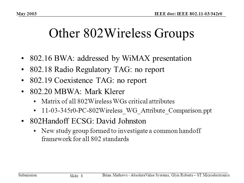 May 2003 Brian Mathews - AbsoluteValue Systems, Glyn Roberts – ST Microelectronics IEEE doc: IEEE /342r0 Submission 8 Slide Other 802Wireless Groups BWA: addressed by WiMAX presentation Radio Regulatory TAG: no report Coexistence TAG: no report MBWA: Mark Klerer Matrix of all 802Wireless WGs critical attributes r0-PC-802Wireless_WG_Attribute_Comparison.ppt 802Handoff ECSG: David Johnston New study group formed to investigate a common handoff framework for all 802 standards