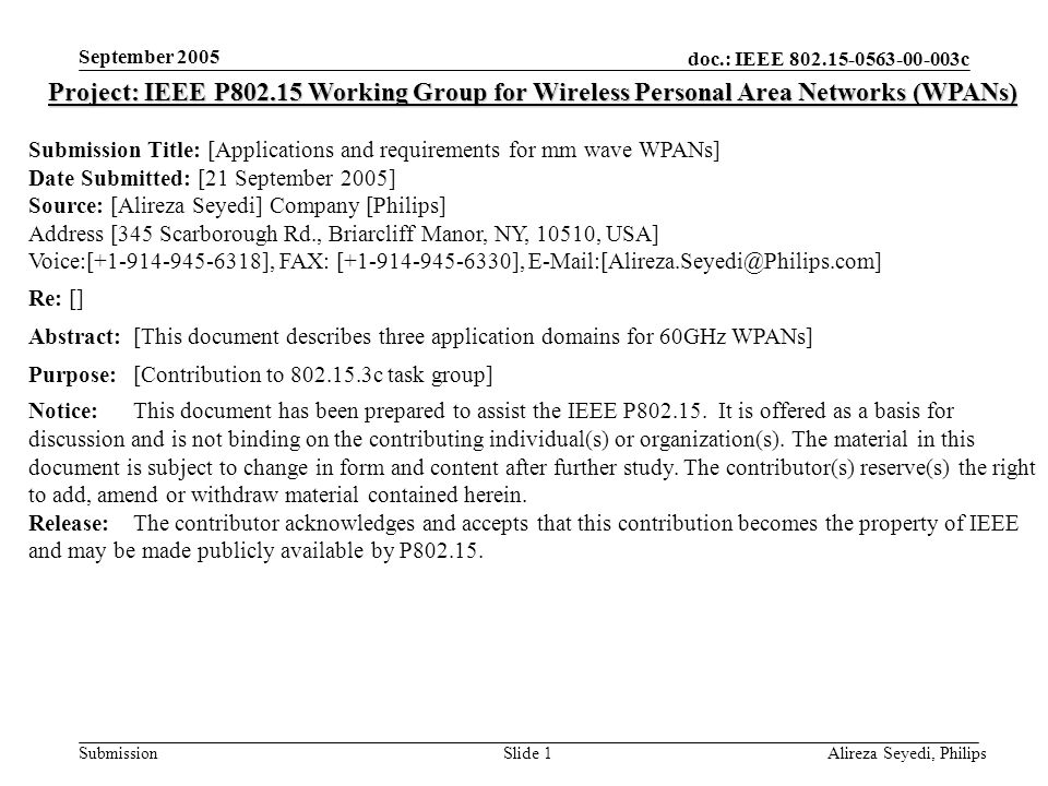 doc.: IEEE c Submission September 2005 Alireza Seyedi, PhilipsSlide 1 Project: IEEE P Working Group for Wireless Personal Area Networks (WPANs) Submission Title: [Applications and requirements for mm wave WPANs] Date Submitted: [21 September 2005] Source: [Alireza Seyedi] Company [Philips] Address [345 Scarborough Rd., Briarcliff Manor, NY, 10510, USA] Voice:[ ], FAX: [ ], Re: [] Abstract:[This document describes three application domains for 60GHz WPANs] Purpose:[Contribution to c task group] Notice:This document has been prepared to assist the IEEE P