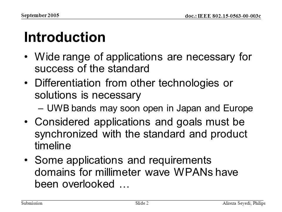 doc.: IEEE c Submission September 2005 Alireza Seyedi, PhilipsSlide 2 Introduction Wide range of applications are necessary for success of the standard Differentiation from other technologies or solutions is necessary –UWB bands may soon open in Japan and Europe Considered applications and goals must be synchronized with the standard and product timeline Some applications and requirements domains for millimeter wave WPANs have been overlooked …