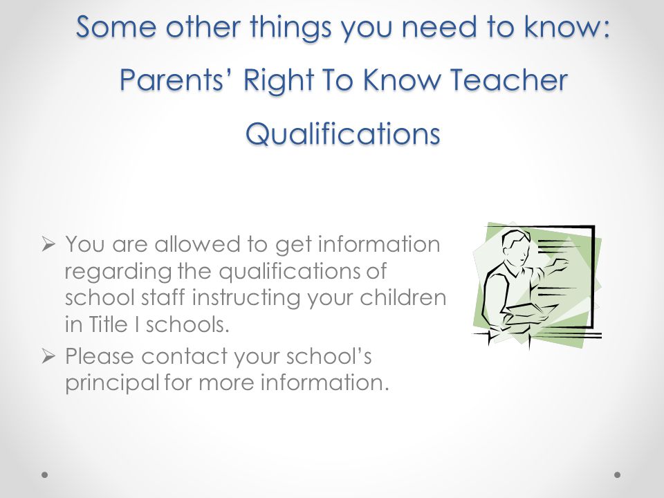 Some other things you need to know: Parents’ Right To Know Teacher Qualifications  You are allowed to get information regarding the qualifications of school staff instructing your children in Title I schools.
