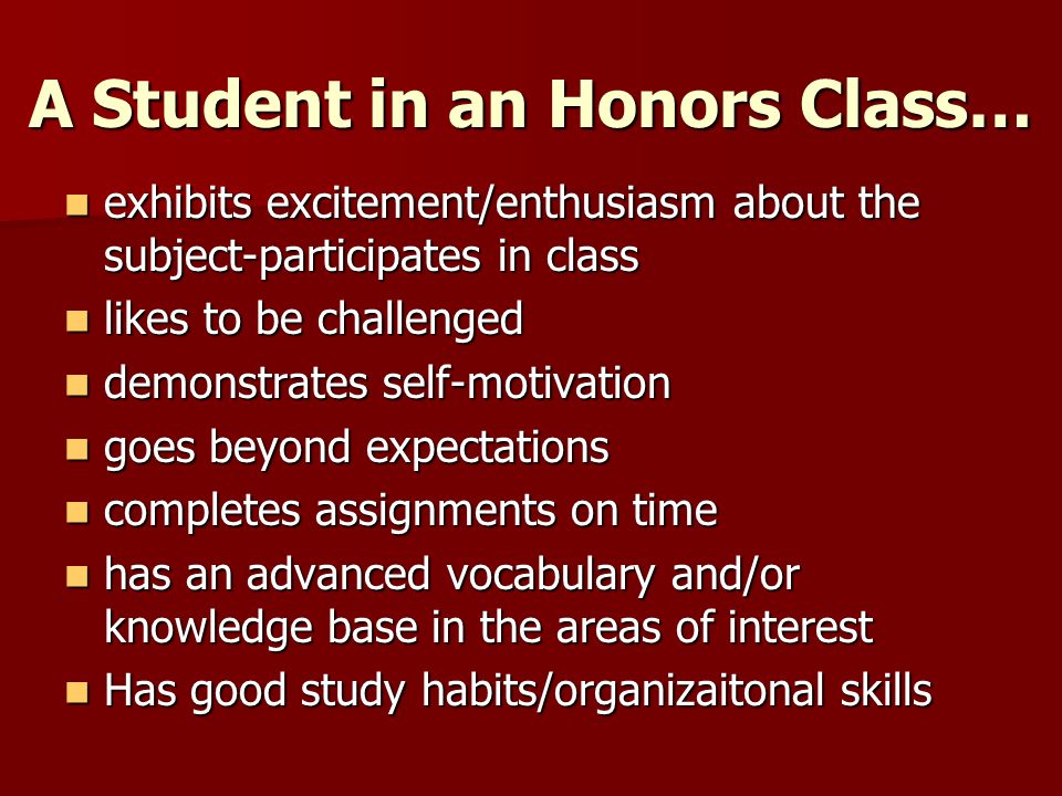 A Student in an Honors Class… exhibits excitement/enthusiasm about the subject-participates in class exhibits excitement/enthusiasm about the subject-participates in class likes to be challenged likes to be challenged demonstrates self-motivation demonstrates self-motivation goes beyond expectations goes beyond expectations completes assignments on time completes assignments on time has an advanced vocabulary and/or knowledge base in the areas of interest has an advanced vocabulary and/or knowledge base in the areas of interest Has good study habits/organizaitonal skills Has good study habits/organizaitonal skills