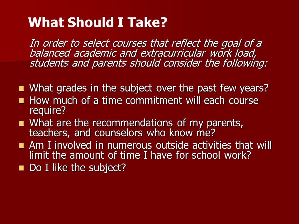 In order to select courses that reflect the goal of a balanced academic and extracurricular work load, students and parents should consider the following: What grades in the subject over the past few years.