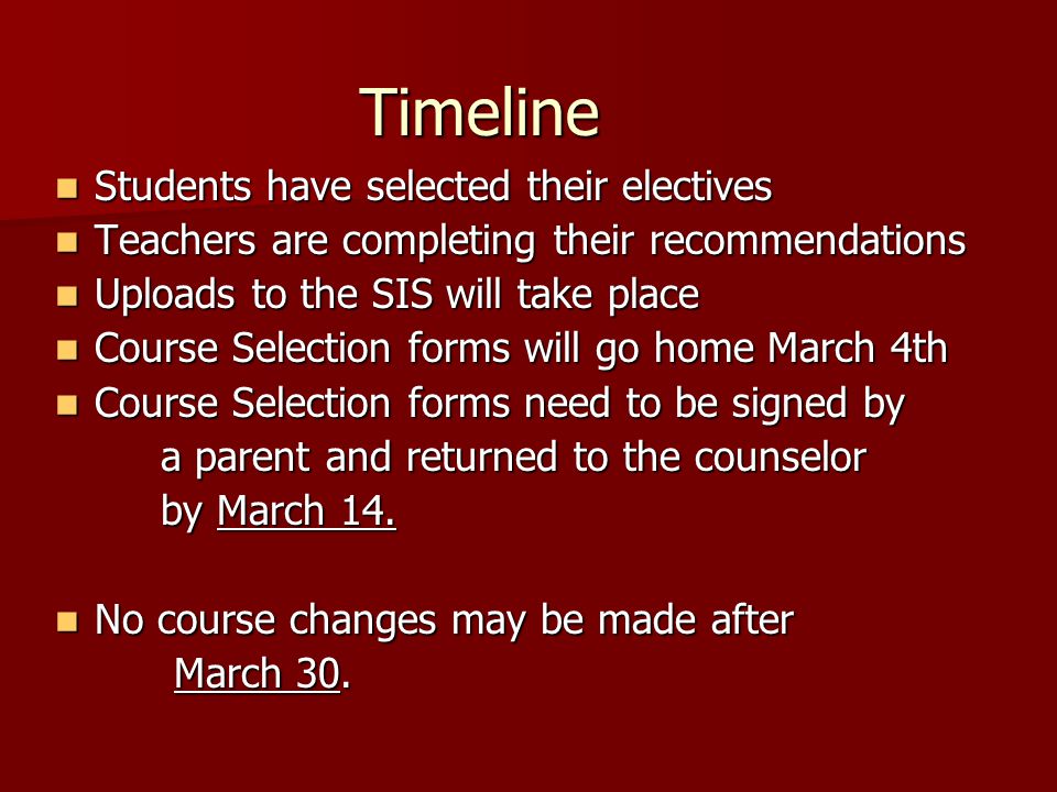Timeline Students have selected their electives Students have selected their electives Teachers are completing their recommendations Teachers are completing their recommendations Uploads to the SIS will take place Uploads to the SIS will take place Course Selection forms will go home March 4th Course Selection forms will go home March 4th Course Selection forms need to be signed by Course Selection forms need to be signed by a parent and returned to the counselor by March 14.
