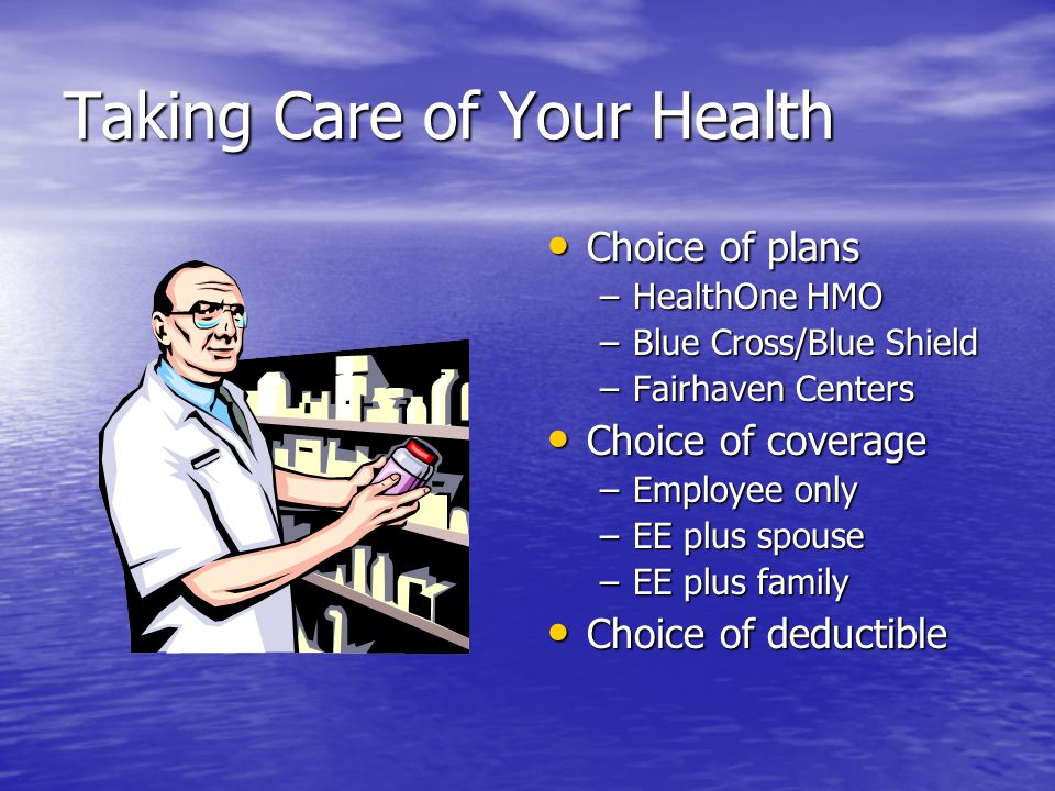 Taking Care of Your Health Choice of plans Choice of plans –HealthOne HMO –Blue Cross/Blue Shield –Fairhaven Centers Choice of coverage Choice of coverage –Employee only –EE plus spouse –EE plus family Choice of deductible Choice of deductible