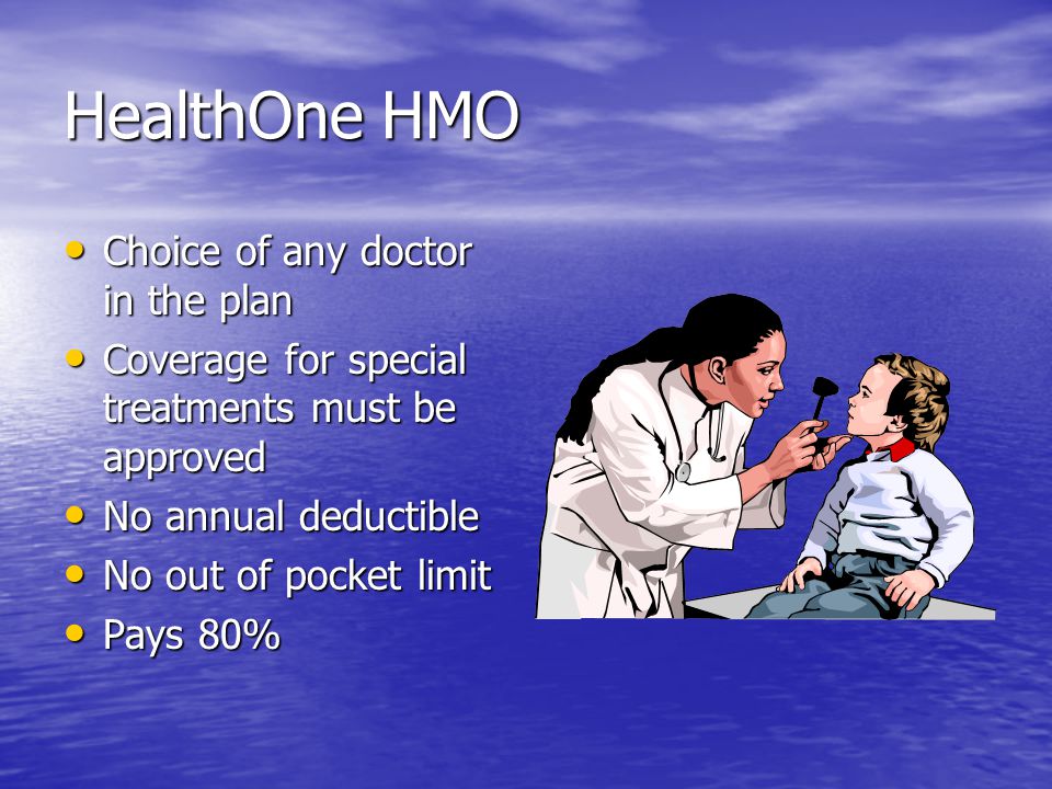 HealthOne HMO Choice of any doctor in the plan Choice of any doctor in the plan Coverage for special treatments must be approved Coverage for special treatments must be approved No annual deductible No annual deductible No out of pocket limit No out of pocket limit Pays 80% Pays 80%
