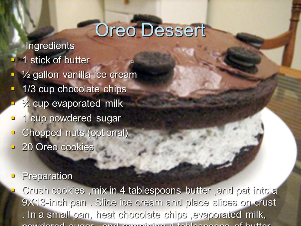 Oreo Dessert Ingredients  1 stick of butter  ½ gallon vanilla ice cream  1/3 cup chocolate chips  ¾ cup evaporated milk  1 cup powdered sugar  Chopped nuts (optional)  20 Oreo cookies  Preparation  Crush cookies,mix in 4 tablespoons butter,and pat into a 9X13-inch pan.