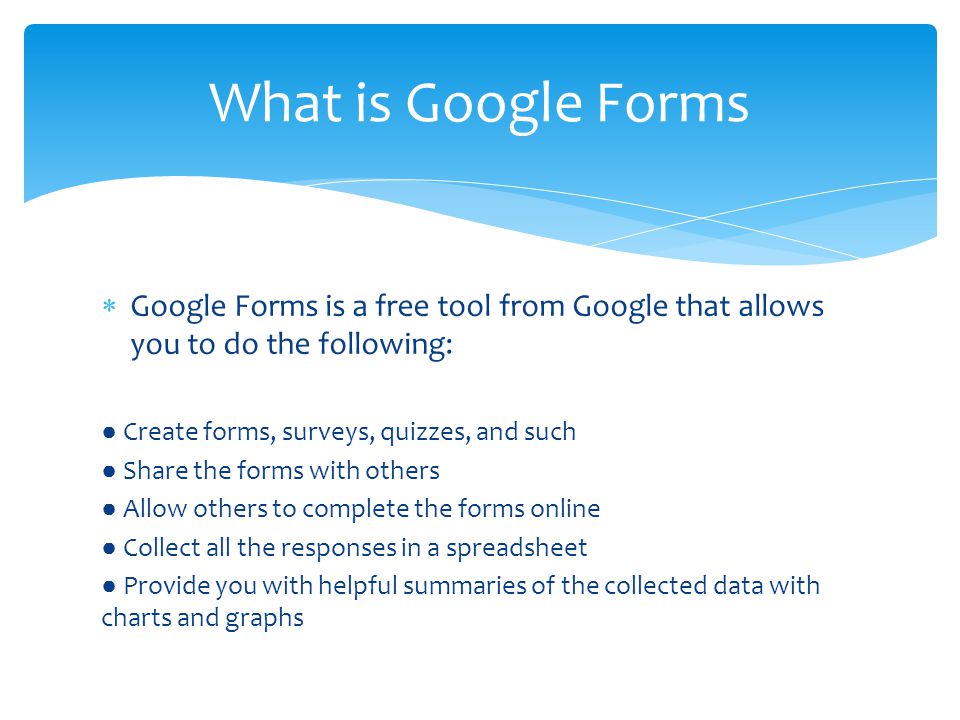  Google Forms is a free tool from Google that allows you to do the following: ● Create forms, surveys, quizzes, and such ● Share the forms with others ● Allow others to complete the forms online ● Collect all the responses in a spreadsheet ● Provide you with helpful summaries of the collected data with charts and graphs What is Google Forms