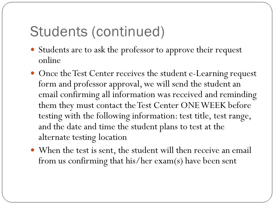 Students (continued) Students are to ask the professor to approve their request online Once the Test Center receives the student e-Learning request form and professor approval, we will send the student an  confirming all information was received and reminding them they must contact the Test Center ONE WEEK before testing with the following information: test title, test range, and the date and time the student plans to test at the alternate testing location When the test is sent, the student will then receive an  from us confirming that his/her exam(s) have been sent