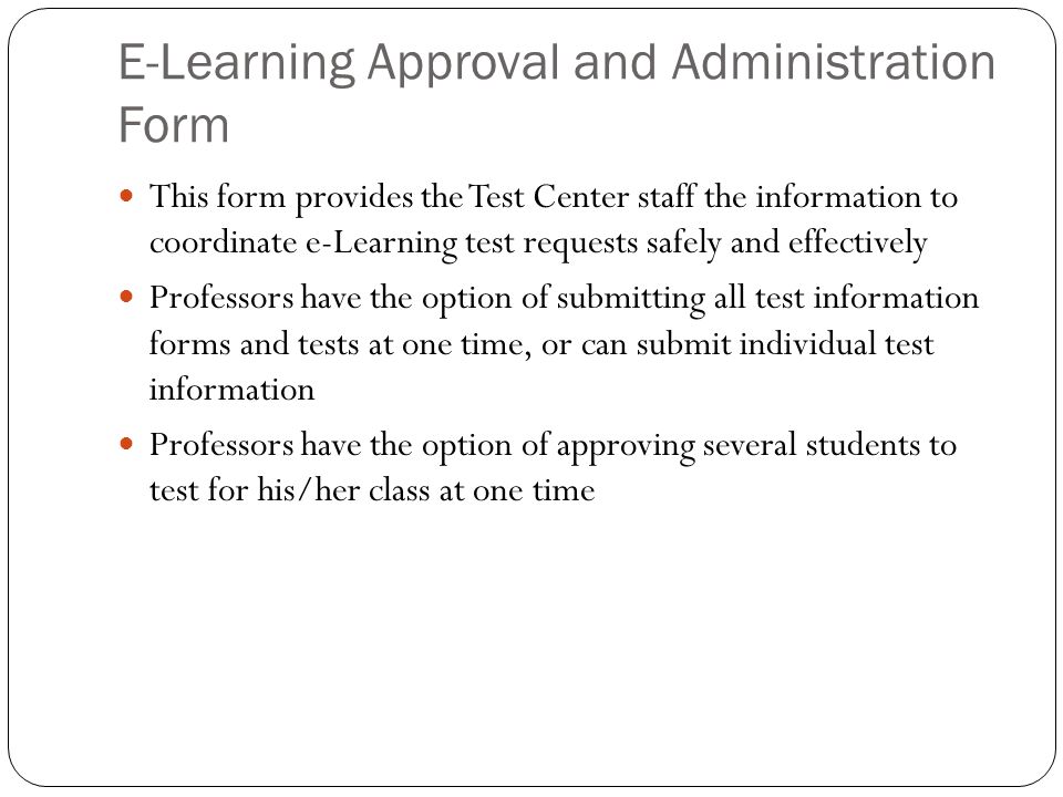 E-Learning Approval and Administration Form This form provides the Test Center staff the information to coordinate e-Learning test requests safely and effectively Professors have the option of submitting all test information forms and tests at one time, or can submit individual test information Professors have the option of approving several students to test for his/her class at one time