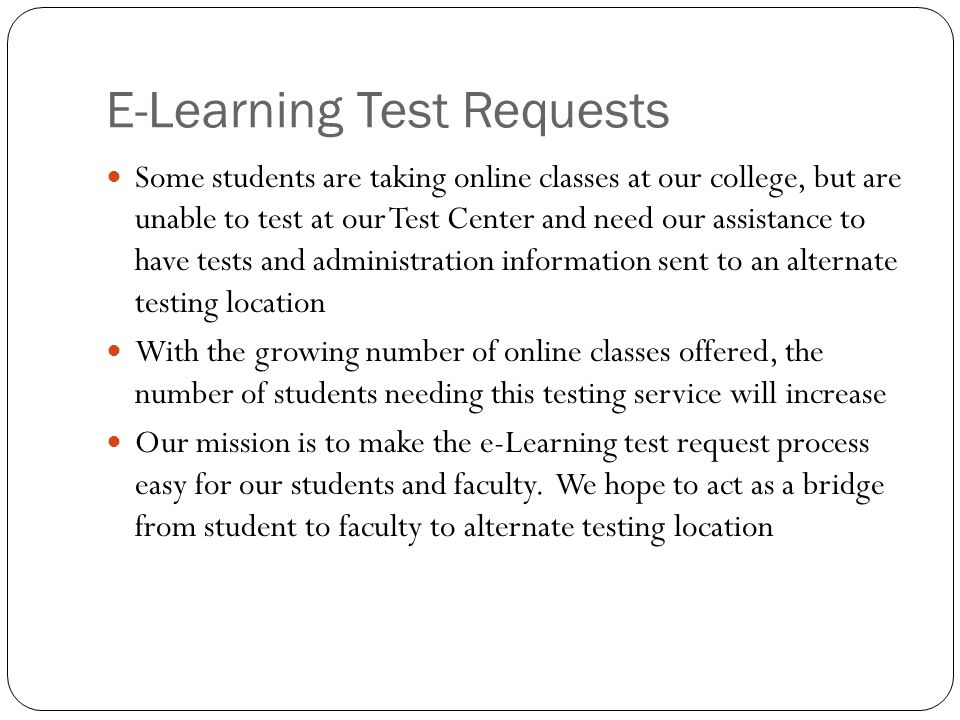 E-Learning Test Requests Some students are taking online classes at our college, but are unable to test at our Test Center and need our assistance to have tests and administration information sent to an alternate testing location With the growing number of online classes offered, the number of students needing this testing service will increase Our mission is to make the e-Learning test request process easy for our students and faculty.